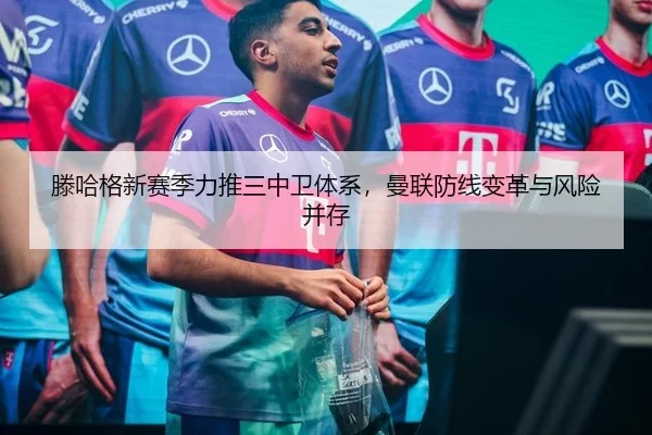 滕哈格新赛季力推三中卫体系，曼联防线变革与风险并存